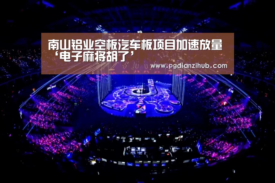 南山铝业空板汽车板项目加速放量‘电子麻将胡了’(图1) 电子麻将胡了